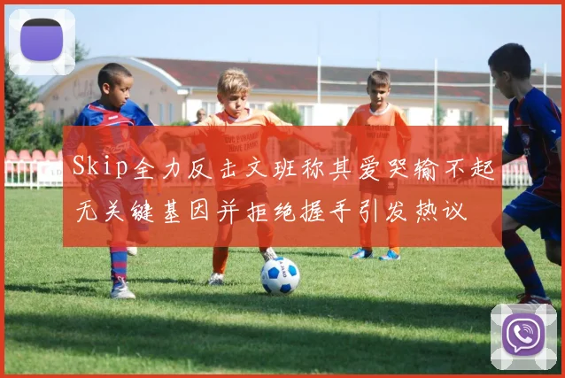 Skip全力反击文班称其爱哭输不起无关键基因并拒绝握手引发热议