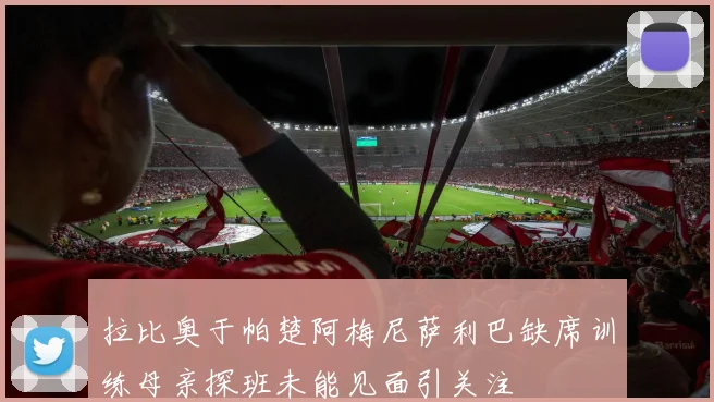 拉比奥于帕楚阿梅尼萨利巴缺席训练母亲探班未能见面引关注