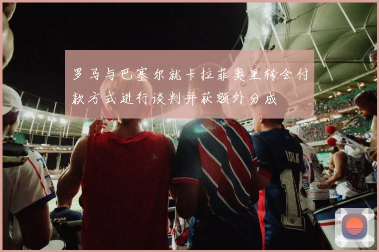 罗马与巴塞尔就卡拉菲奥里转会付款方式进行谈判并获额外分成