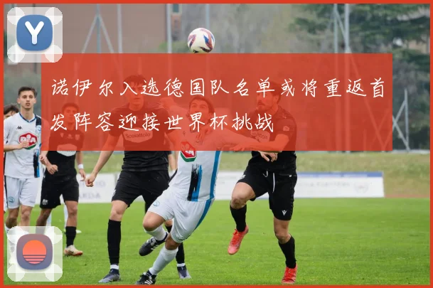 诺伊尔入选德国队名单或将重返首发阵容迎接世界杯挑战