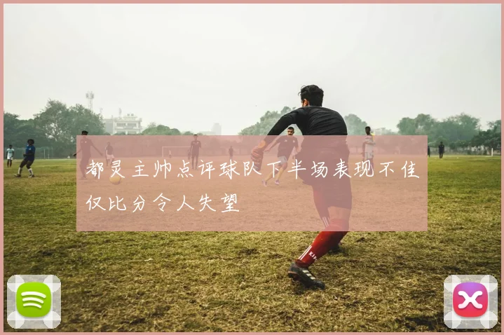 都灵主帅点评球队下半场表现不佳仅比分令人失望