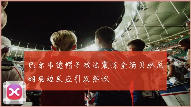 巴尔韦德帽子戏法震惊全场贝林厄姆场边反应引发热议