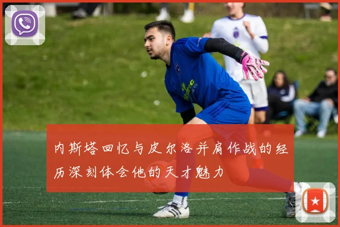 内斯塔回忆与皮尔洛并肩作战的经历深刻体会他的天才魅力