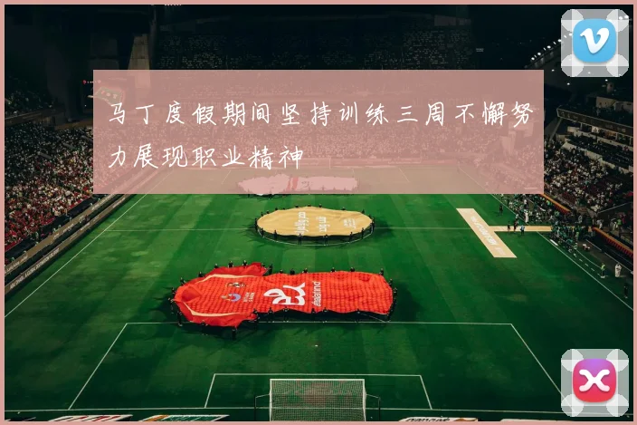 马丁度假期间坚持训练三周不懈努力展现职业精神