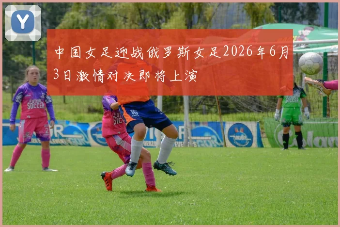 中国女足迎战俄罗斯女足2026年6月3日激情对决即将上演