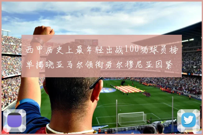 西甲历史上最年轻出战100场球员榜单揭晓亚马尔领衔劳尔穆尼亚因紧随其后