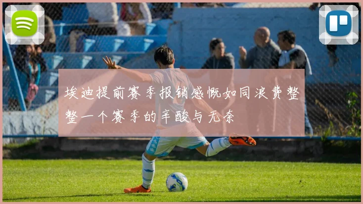 埃迪提前赛季报销感慨如同浪费整整一个赛季的辛酸与无奈
