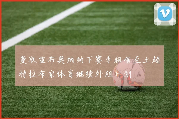 曼联宣布奥纳纳下赛季租借至土超特拉布宗体育继续外租计划