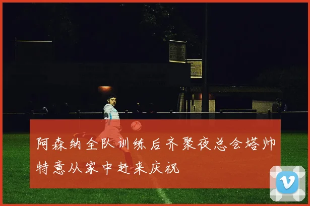 阿森纳全队训练后齐聚夜总会塔帅特意从家中赶来庆祝