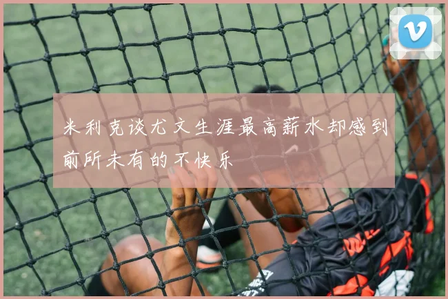 米利克谈尤文生涯最高薪水却感到前所未有的不快乐