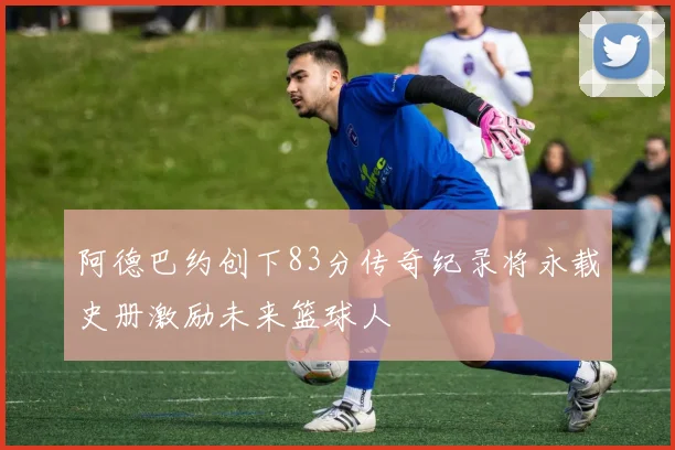 阿德巴约创下83分传奇纪录将永载史册激励未来篮球人