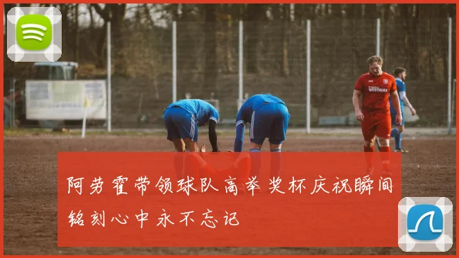 阿劳霍带领球队高举奖杯庆祝瞬间铭刻心中永不忘记