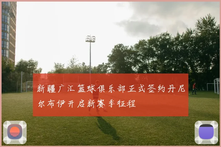 新疆广汇篮球俱乐部正式签约丹尼尔布伊开启新赛季征程