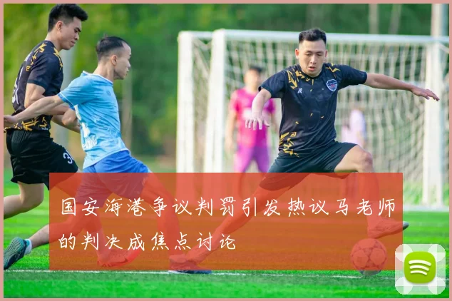 国安海港争议判罚引发热议马老师的判决成焦点讨论