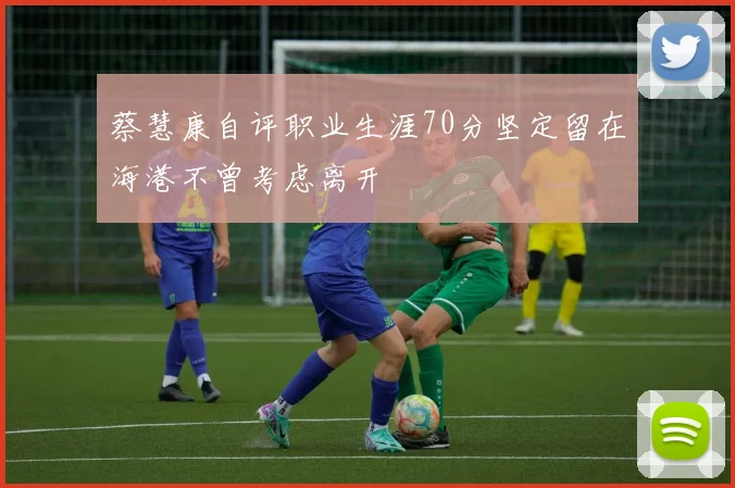 蔡慧康自评职业生涯70分坚定留在海港不曾考虑离开