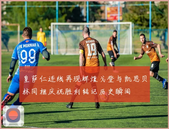 皇萨仁连线再现辉煌戈登与凯恩贝林同框庆祝胜利铭记历史瞬间