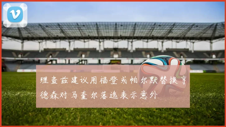理查兹建议用福登或帕尔默替换亨德森对马奎尔落选表示意外