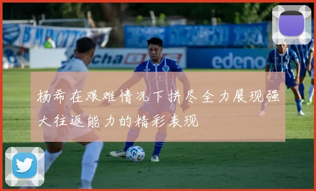 杨希在艰难情况下拼尽全力展现强大往返能力的精彩表现