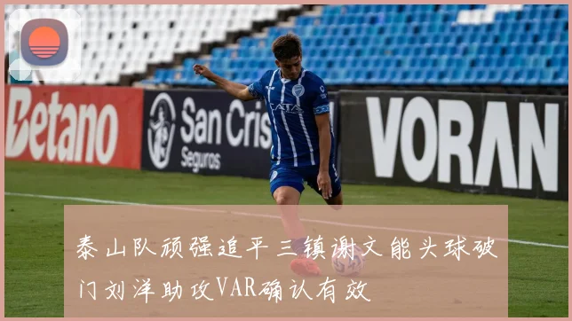泰山队顽强追平三镇谢文能头球破门刘洋助攻VAR确认有效